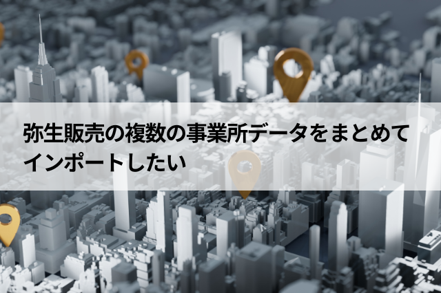 弥生販売の複数の事業所データをまとめてインポートしたい